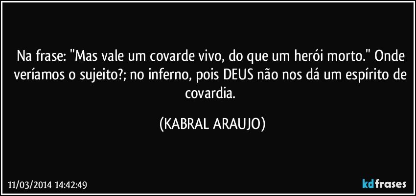 Na frase: "Mas vale um covarde vivo, do que um herói morto." Onde veríamos o sujeito?; no inferno, pois DEUS não nos dá um espírito de covardia. (KABRAL ARAUJO)