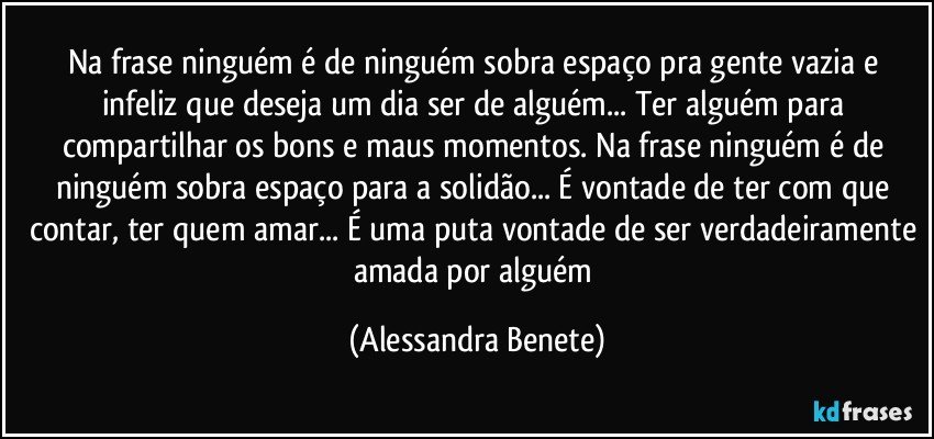 Na frase ninguém é de ninguém sobra espaço pra gente vazia e infeliz que deseja um dia ser de alguém... Ter alguém para compartilhar os bons e maus momentos. Na frase ninguém é de ninguém sobra espaço para a solidão... É vontade de ter com que contar, ter quem amar... É uma puta vontade de ser verdadeiramente amada por alguém (Alessandra Benete)