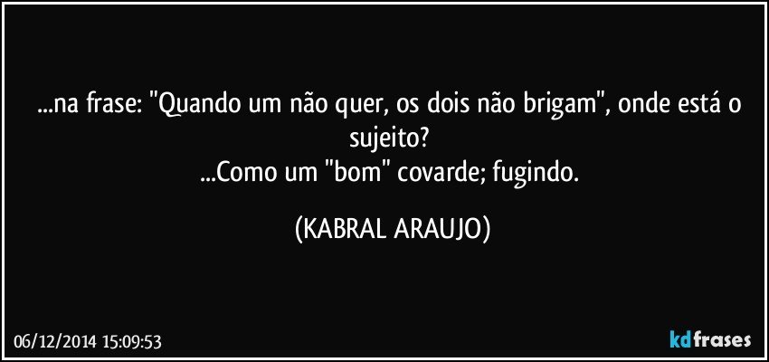 ...na frase: "Quando um não quer, os dois não brigam", onde está o sujeito? 
...Como um "bom" covarde; fugindo. (KABRAL ARAUJO)