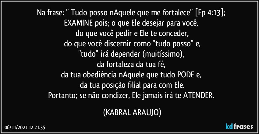 Na frase: " Tudo posso nAquele que me fortalece" [Fp 4:13]; 
EXAMINE pois; o que Ele desejar para você, 
do que você pedir e Ele te conceder,
do que você discernir como "tudo posso" e,
"tudo" irá depender (muitíssimo), 
da fortaleza da tua fé, 
da tua obediência nAquele que tudo PODE e, 
da tua posição filial para com Ele.
Portanto; se não condizer, Ele jamais irá te ATENDER. (KABRAL ARAUJO)