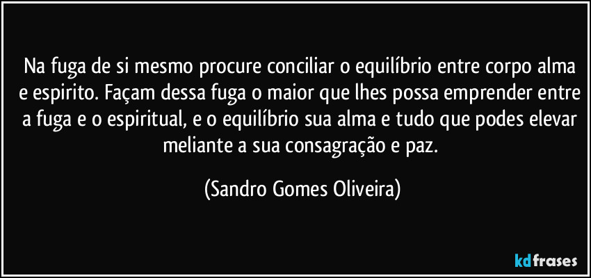 Na fuga de si mesmo procure conciliar o equilíbrio entre corpo alma e espirito. Façam dessa fuga o maior que lhes possa emprender entre a fuga e o espiritual, e o equilíbrio sua alma e tudo que podes elevar meliante a sua consagração e paz. (Sandro Gomes Oliveira)