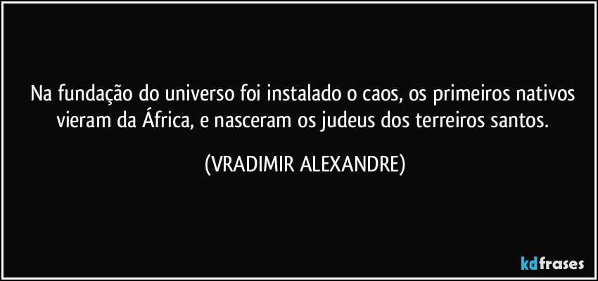 Na fundação do universo foi instalado o caos, os primeiros nativos vieram da África, e nasceram os judeus dos terreiros santos. (VRADIMIR ALEXANDRE)