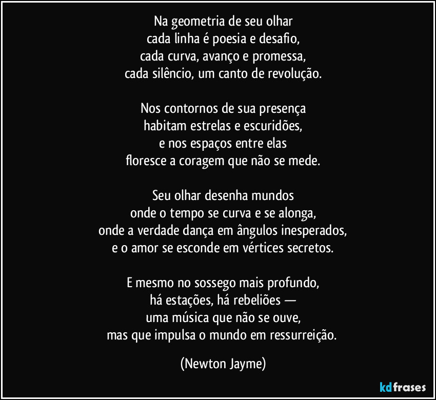 Na geometria de seu olhar
cada linha é poesia e desafio,
cada curva, avanço e promessa,
cada silêncio, um canto de revolução.
Nos contornos de sua presença
habitam estrelas e escuridões,
e nos espaços entre elas
floresce a coragem que não se mede.
Seu olhar desenha mundos
onde o tempo se curva e se alonga,
onde a verdade dança em ângulos inesperados,
e o amor se esconde em vértices secretos.
E mesmo no sossego mais profundo,
há estações, há rebeliões —
uma música que não se ouve,
mas que impulsa o mundo em ressurreição. (Newton Jayme)