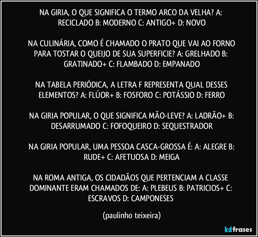 NA GIRIA, O QUE SIGNIFICA O TERMO ARCO DA VELHA?  A: RECICLADO  B: MODERNO  C: ANTIGO+  D: NOVO

 NA CULINÁRIA, COMO É CHAMADO O PRATO QUE VAI AO FORNO PARA TOSTAR O QUEIJO DE SUA SUPERFICIE?  A: GRELHADO  B: GRATINADO+  C: FLAMBADO  D: EMPANADO

 NA TABELA PERIÓDICA, A LETRA F REPRESENTA QUAL DESSES ELEMENTOS?  A: FLÚOR+  B: FOSFORO  C: POTÁSSIO  D: FERRO

 NA GIRIA POPULAR, O QUE SIGNIFICA MÃO-LEVE?  A: LADRÃO+  B: DESARRUMADO  C: FOFOQUEIRO  D: SEQUESTRADOR

 NA GIRIA POPULAR, UMA PESSOA CASCA-GROSSA É:  A: ALEGRE  B: RUDE+  C: AFETUOSA  D: MEIGA

NA ROMA ANTIGA, OS CIDADÃOS QUE PERTENCIAM A CLASSE DOMINANTE ERAM CHAMADOS DE:  A: PLEBEUS  B: PATRICIOS+  C: ESCRAVOS  D: CAMPONESES (paulinho teixeira)