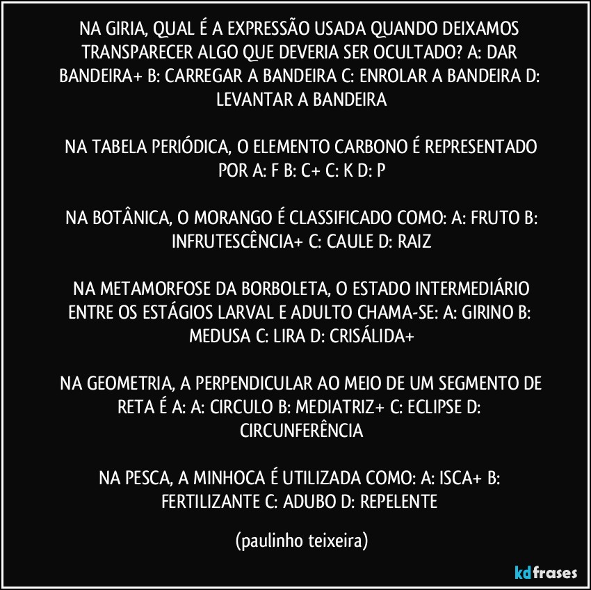 NA GIRIA, QUAL É A EXPRESSÃO USADA QUANDO DEIXAMOS TRANSPARECER ALGO QUE DEVERIA SER OCULTADO?  A: DAR BANDEIRA+  B: CARREGAR A BANDEIRA  C: ENROLAR A BANDEIRA  D: LEVANTAR A BANDEIRA

 NA TABELA PERIÓDICA, O ELEMENTO CARBONO É REPRESENTADO POR  A: F  B: C+  C: K  D: P

 NA BOTÂNICA, O MORANGO É CLASSIFICADO COMO:  A: FRUTO  B: INFRUTESCÊNCIA+  C: CAULE  D: RAIZ

 NA METAMORFOSE DA BORBOLETA, O ESTADO INTERMEDIÁRIO ENTRE OS ESTÁGIOS LARVAL E ADULTO CHAMA-SE:  A: GIRINO  B: MEDUSA  C: LIRA  D: CRISÁLIDA+

 NA GEOMETRIA, A PERPENDICULAR AO MEIO DE UM SEGMENTO DE RETA É A:  A: CIRCULO  B: MEDIATRIZ+  C: ECLIPSE  D: CIRCUNFERÊNCIA

NA PESCA, A MINHOCA É UTILIZADA COMO:  A: ISCA+  B: FERTILIZANTE  C: ADUBO  D: REPELENTE (paulinho teixeira)