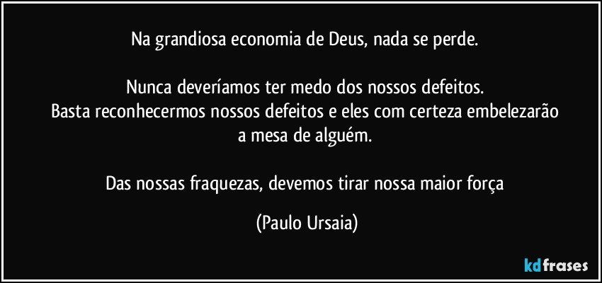 Na grandiosa economia de Deus, nada se perde. 

Nunca deveríamos ter medo dos nossos defeitos. 
Basta reconhecermos nossos defeitos e eles com certeza embelezarão a mesa de alguém. 

Das nossas fraquezas, devemos tirar nossa maior força (Paulo Ursaia)