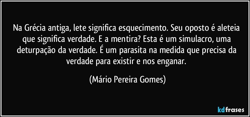 Na Grécia antiga, lete significa esquecimento. Seu oposto é aleteia que significa verdade. E a mentira? Esta é um simulacro, uma deturpação da verdade. É um parasita na medida que precisa da verdade para existir e nos enganar. (Mário Pereira Gomes)