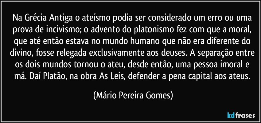 Na Grécia Antiga o ateísmo podia ser considerado um erro ou uma prova de incivismo; o advento do platonismo fez com que a moral, que até então estava no mundo humano que não era diferente do divino, fosse relegada exclusivamente aos deuses. A separação entre os dois mundos tornou o ateu, desde então, uma pessoa imoral e má. Daí Platão, na obra As Leis, defender a pena capital aos ateus. (Mário Pereira Gomes)