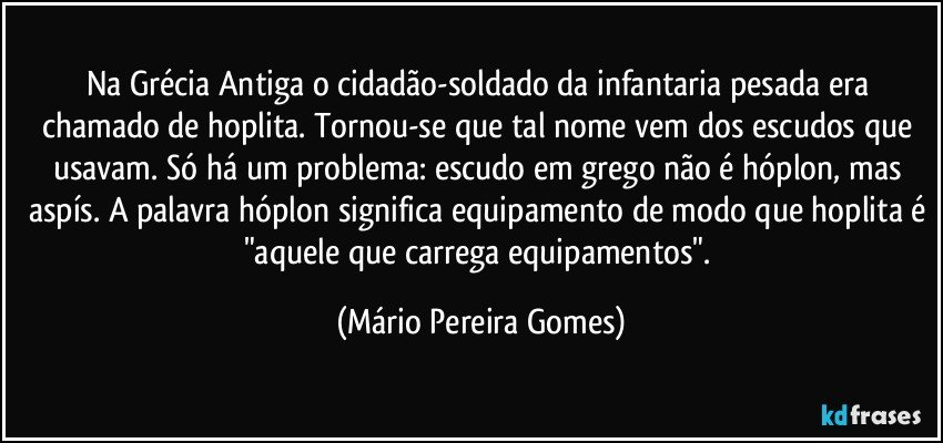 Na Grécia Antiga o cidadão-soldado da infantaria pesada era chamado de hoplita. Tornou-se que tal nome vem dos escudos que usavam. Só há um problema: escudo em grego não é hóplon, mas aspís. A palavra hóplon significa equipamento de modo que hoplita é "aquele que carrega equipamentos". (Mário Pereira Gomes)