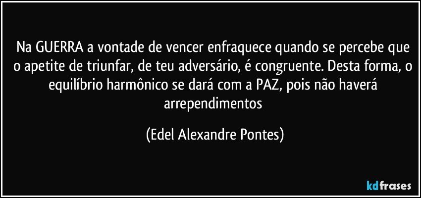 Na GUERRA a vontade de vencer enfraquece quando se percebe que o apetite de triunfar, de teu adversário, é congruente. Desta forma, o equilíbrio harmônico se dará com a PAZ, pois não haverá arrependimentos (Edel Alexandre Pontes)