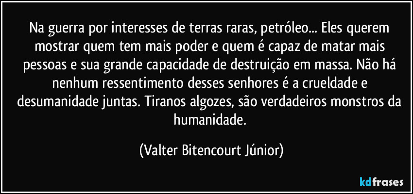 Na guerra por interesses de terras raras, petróleo... Eles querem mostrar quem tem mais poder e quem é capaz de matar mais pessoas e sua grande capacidade de destruição em massa. Não há nenhum ressentimento desses senhores é a crueldade e desumanidade juntas. Tiranos algozes, são verdadeiros monstros da humanidade. (Valter Bitencourt Júnior)