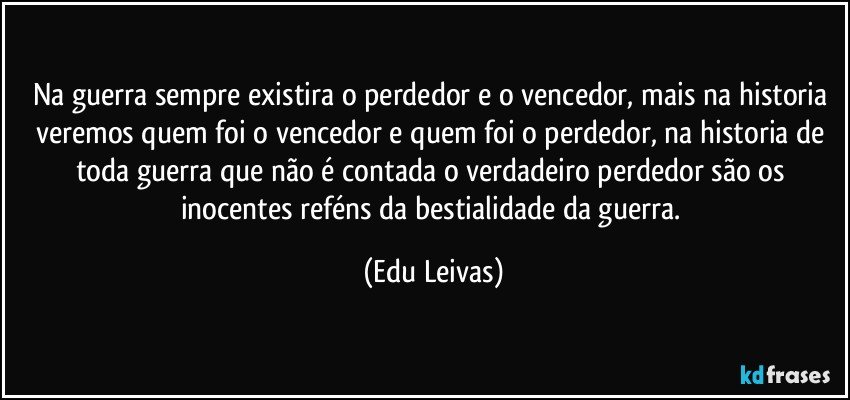 Na guerra sempre existira o perdedor e o vencedor, mais na historia veremos quem foi o vencedor e quem foi o perdedor, na historia de toda guerra que não é contada o verdadeiro perdedor são os inocentes reféns da bestialidade da guerra. (Edu Leivas)