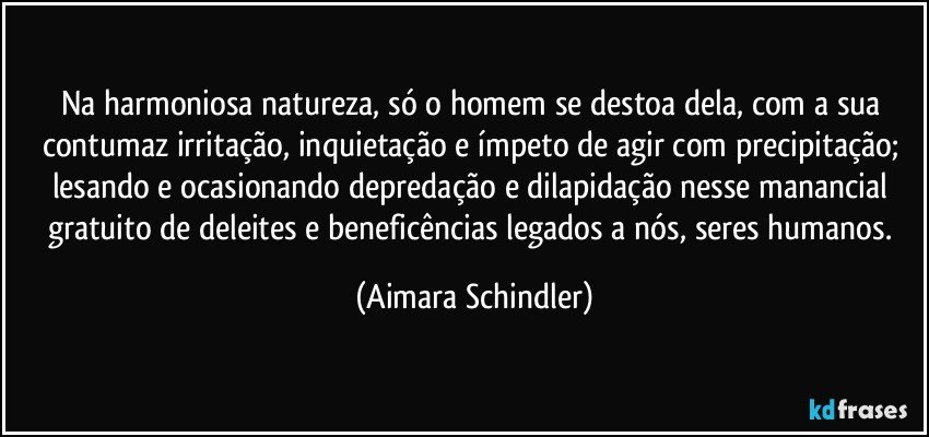 Na harmoniosa natureza, só o homem se destoa dela, com a sua contumaz irritação, inquietação e ímpeto de agir com precipitação; lesando e ocasionando depredação e dilapidação nesse manancial gratuito de deleites e beneficências legados a nós, seres humanos. (Aimara Schindler)