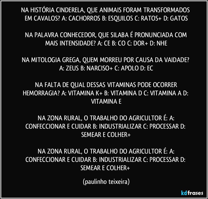 NA HISTÓRIA CINDERELA, QUE ANIMAIS FORAM TRANSFORMADOS EM CAVALOS?  A: CACHORROS  B: ESQUILOS  C: RATOS+  D: GATOS

 NA PALAVRA CONHECEDOR, QUE SILABA É PRONUNCIADA COM MAIS INTENSIDADE?  A: CE  B: CO  C: DOR+  D: NHE

NA MITOLOGIA GREGA, QUEM MORREU POR CAUSA DA VAIDADE?  A: ZEUS  B: NARCISO+  C: APOLO  D: EC

 NA FALTA DE QUAL DESSAS VITAMINAS PODE OCORRER HEMORRAGIA?  A: VITAMINA K+  B: VITAMINA D  C: VITAMINA A  D: VITAMINA E

 NA ZONA RURAL, O TRABALHO DO AGRICULTOR É:  A: CONFECCIONAR E CUIDAR  B: INDUSTRIALIZAR  C: PROCESSAR  D: SEMEAR E COLHER+

 NA ZONA RURAL, O TRABALHO DO AGRICULTOR É:  A: CONFECCIONAR E CUIDAR  B: INDUSTRIALIZAR  C: PROCESSAR  D: SEMEAR E COLHER+ (paulinho teixeira)