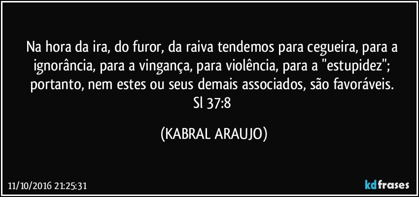Na hora da ira, do furor, da raiva tendemos para cegueira, para a ignorância, para a vingança, para violência, para a "estupidez"; portanto, nem estes ou seus demais associados, são favoráveis. 
Sl 37:8 (KABRAL ARAUJO)