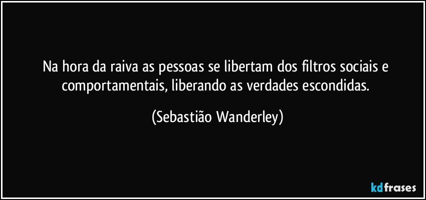 Na hora da raiva as pessoas se libertam dos filtros sociais e comportamentais, liberando as verdades escondidas. (Sebastião Wanderley)