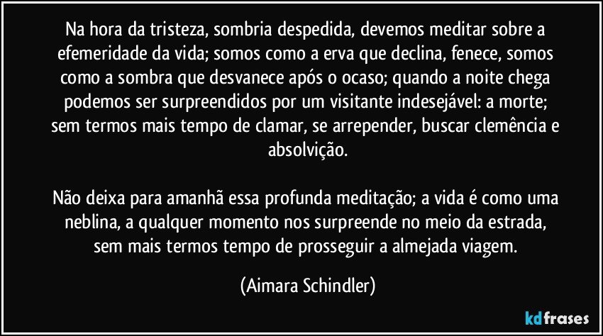 Na hora da tristeza, sombria despedida, devemos meditar sobre a efemeridade da vida;  somos como a erva que declina, fenece, somos como a sombra que desvanece após o ocaso; quando a noite chega podemos ser surpreendidos por um visitante indesejável: a morte; sem termos mais tempo de clamar, se arrepender, buscar clemência e absolvição.

Não deixa para amanhã essa profunda meditação; a vida é como uma neblina, a qualquer momento nos surpreende no meio da estrada, sem mais termos tempo de prosseguir a almejada viagem. (Aimara Schindler)