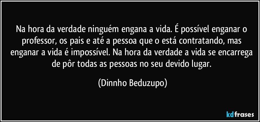 Na hora da verdade ninguém engana a vida. É possível enganar o professor, os pais e até a pessoa que o está contratando, mas enganar a vida é impossível. Na hora da verdade a vida se encarrega de pôr todas as pessoas no seu devido lugar. (Dinnho Beduzupo)