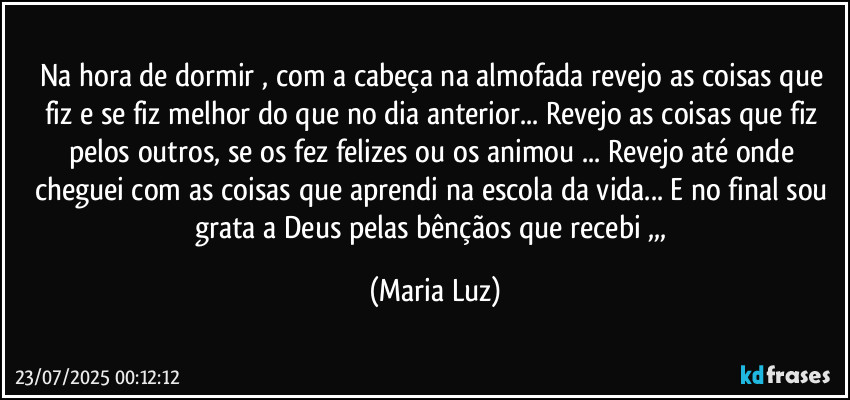 Na hora de dormir , com a cabeça na almofada revejo as coisas que fiz e se fiz melhor do que no dia anterior... Revejo as coisas que fiz pelos outros, se os fez felizes ou os animou ... Revejo até onde cheguei com as coisas que aprendi na escola da vida... E no final sou grata a Deus pelas bênçãos que recebi ,,, (Maria Luz)
