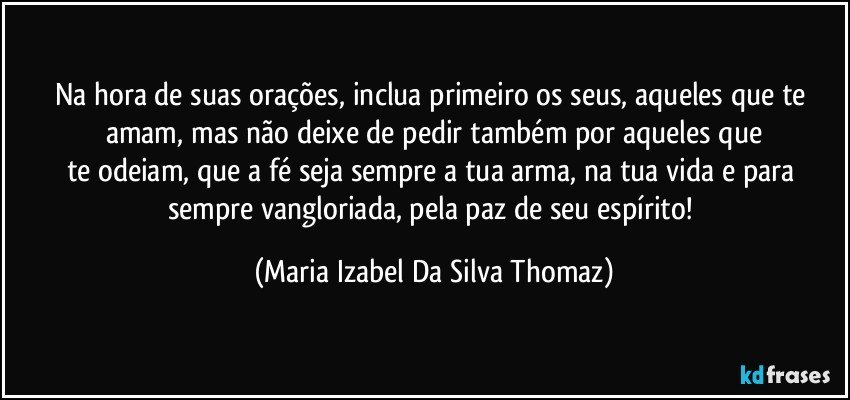 Na hora de suas orações, inclua primeiro os seus, aqueles que te amam, mas não deixe de pedir também por aqueles que
te odeiam, que a fé seja sempre a tua arma, na tua vida e para sempre vangloriada, pela paz de seu espírito! (Maria Izabel Da Silva Thomaz)