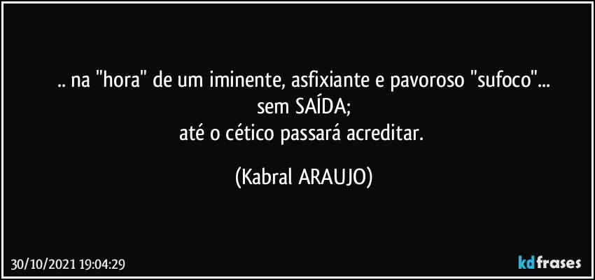 .. na "hora" de um iminente, asfixiante e pavoroso "sufoco"...
sem SAÍDA;
até o cético passará acreditar. (KABRAL ARAUJO)