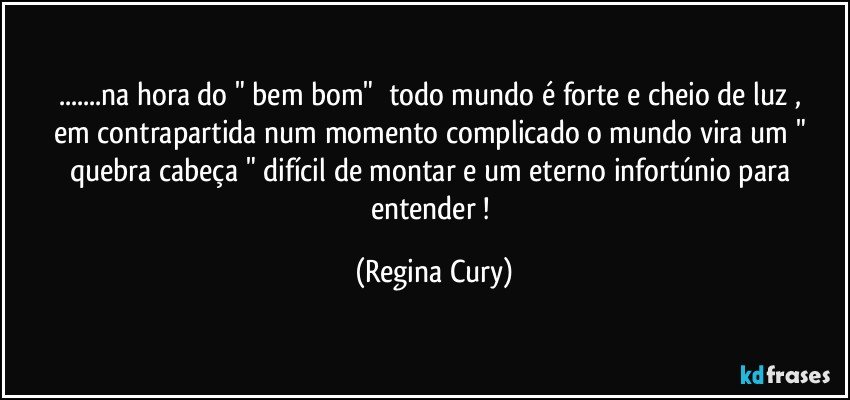 ...na hora do "  bem bom"     todo mundo é forte e cheio de luz  ,  em contrapartida num momento  complicado   o mundo vira um " quebra cabeça " difícil de montar e  um eterno   infortúnio  para  entender ! (Regina Cury)