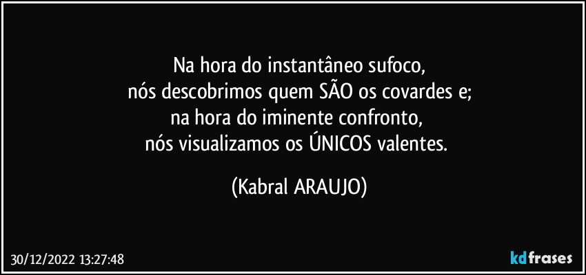 Na hora do instantâneo sufoco,
nós descobrimos quem SÃO os covardes e;
na hora do iminente confronto, 
nós visualizamos os ÚNICOS valentes. (KABRAL ARAUJO)