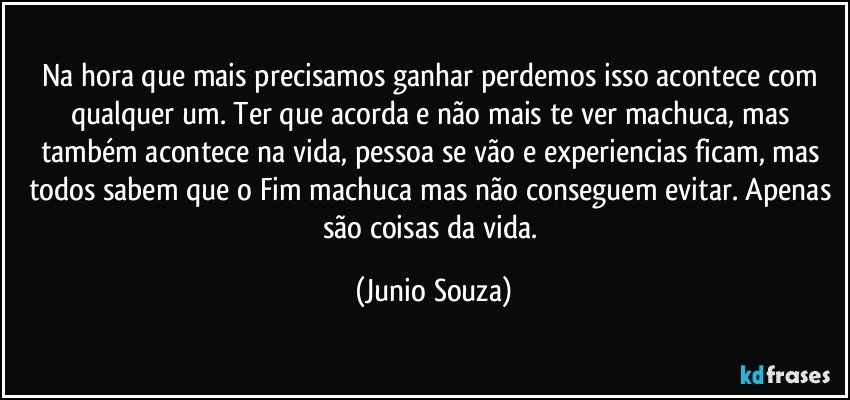 Na hora que mais precisamos ganhar perdemos isso acontece com qualquer um. Ter que acorda e não mais te ver machuca, mas também acontece na vida, pessoa se vão e experiencias ficam, mas todos sabem que o Fim machuca mas não conseguem evitar. Apenas são coisas da vida. (Junio Souza)