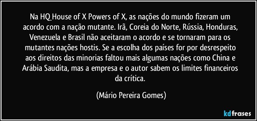 Na HQ House of X/Powers of X, as nações do mundo fizeram um acordo com a nação mutante. Irã, Coreia do Norte, Rússia, Honduras, Venezuela e Brasil não aceitaram o acordo e se tornaram para os mutantes nações hostis. Se a escolha dos países for por desrespeito aos direitos das minorias faltou mais algumas nações como China e Arábia Saudita, mas a empresa e o autor sabem os limites financeiros da crítica. (Mário Pereira Gomes)