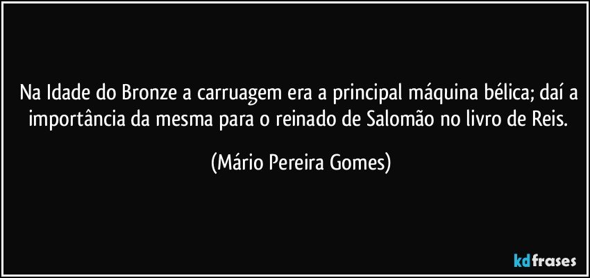 Na Idade do Bronze a carruagem era a principal máquina bélica; daí a importância da mesma para o reinado de Salomão no livro de Reis. (Mário Pereira Gomes)