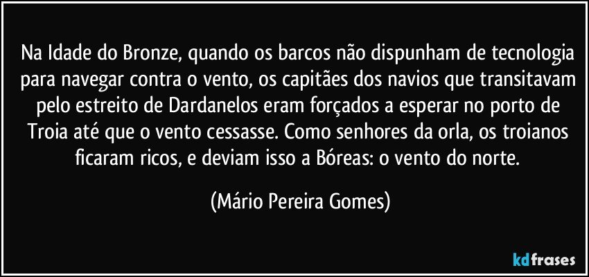 Na Idade do Bronze, quando os barcos não dispunham de tecnologia para navegar contra o vento, os capitães dos navios que transitavam pelo estreito de Dardanelos eram forçados a esperar no porto de Troia até que o vento cessasse. Como senhores da orla, os troianos ficaram ricos, e deviam isso a Bóreas: o vento do norte. (Mário Pereira Gomes)