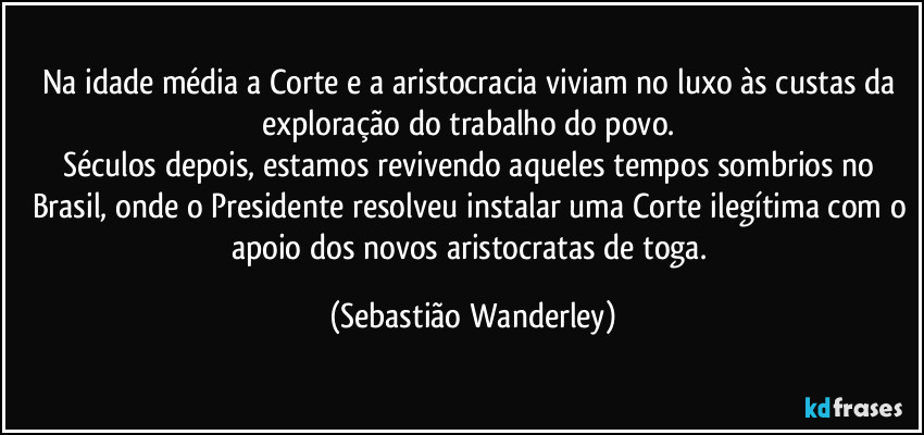 Na idade média a Corte e a aristocracia viviam no luxo às custas da exploração do trabalho do povo. 
Séculos depois, estamos revivendo aqueles tempos sombrios no Brasil, onde o Presidente resolveu instalar uma Corte ilegítima com o apoio dos novos aristocratas de toga. (Sebastião Wanderley)