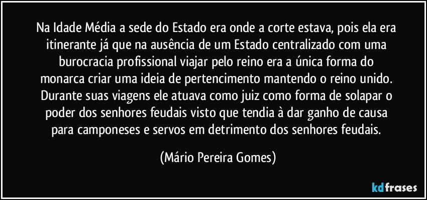 Na Idade Média a sede do Estado era onde a corte estava, pois ela era itinerante já que na ausência de um Estado centralizado com uma burocracia profissional viajar pelo reino era a única forma do monarca criar uma ideia de pertencimento mantendo o reino unido. Durante suas viagens ele atuava como juiz como forma de solapar o poder dos senhores feudais visto que tendia à dar ganho de causa para camponeses e servos em detrimento dos senhores feudais. (Mário Pereira Gomes)