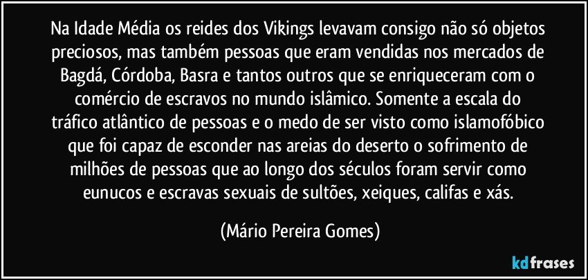 Na Idade Média os reides dos Vikings levavam consigo não só objetos preciosos, mas também pessoas que eram vendidas nos mercados de Bagdá, Córdoba, Basra e tantos outros que se enriqueceram com o comércio de escravos no mundo islâmico. Somente a escala do tráfico atlântico de pessoas e o medo de ser visto como islamofóbico que foi capaz de esconder nas areias do deserto o sofrimento de milhões de pessoas que ao longo dos séculos foram servir como eunucos e escravas sexuais de sultões, xeiques, califas e xás. (Mário Pereira Gomes)