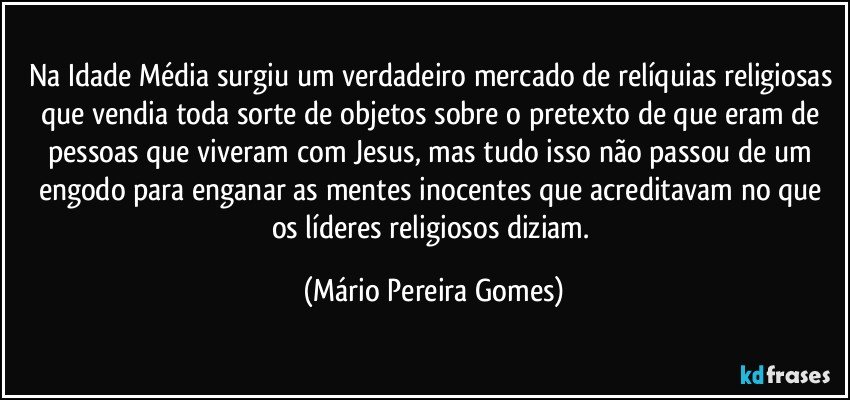 Na Idade Média surgiu um verdadeiro mercado de relíquias religiosas que vendia toda sorte de objetos sobre o pretexto de que eram de pessoas que viveram com Jesus, mas tudo isso não passou de um engodo para enganar as mentes inocentes que acreditavam no que os líderes religiosos diziam. (Mário Pereira Gomes)