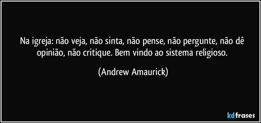 Na igreja: não veja, não sinta, não pense, não pergunte, não dê opinião, não critique. Bem vindo ao sistema religioso. (Andrew Amaurick)