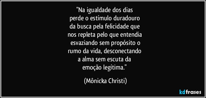 "Na igualdade dos dias
perde o estímulo duradouro
da busca pela felicidade que
nos repleta pelo que entendia
esvaziando sem propósito o
rumo da vida, desconectando
a alma sem escuta da
emoção legítima." (Mônicka Christi)