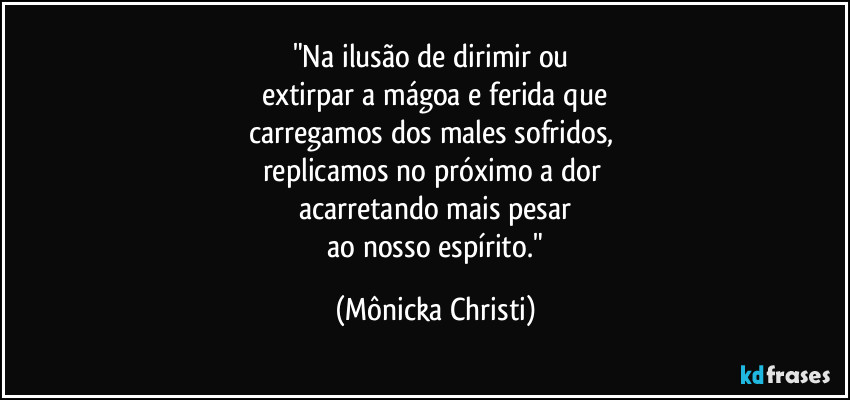 "Na ilusão de dirimir ou 
extirpar a mágoa e ferida que
carregamos dos males sofridos, 
replicamos no próximo a dor 
acarretando mais pesar
 ao nosso espírito." (Mônicka Christi)