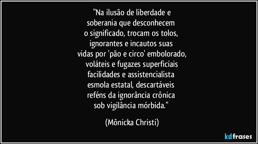 "Na ilusão de liberdade e
soberania que desconhecem
o significado, trocam os tolos,
ignorantes e incautos suas
vidas por 'pão e circo' embolorado,
voláteis e fugazes superficiais
facilidades e assistencialista
esmola estatal, descartáveis
reféns da ignorância crônica
sob vigilância mórbida." (Mônicka Christi)