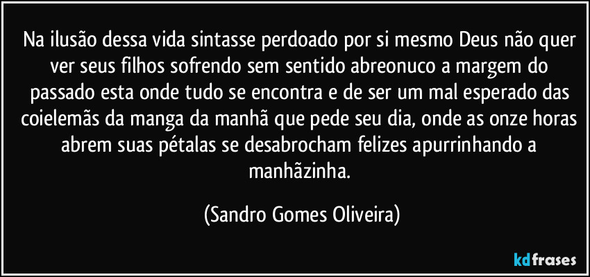 Na ilusão dessa vida sintasse perdoado por si mesmo Deus não quer ver seus filhos sofrendo sem sentido abreonuco a margem do passado esta onde tudo se encontra e de ser um mal esperado das coielemãs da manga da manhã que pede seu dia, onde as onze horas abrem suas pétalas se desabrocham felizes apurrinhando a manhãzinha. (Sandro Gomes Oliveira)