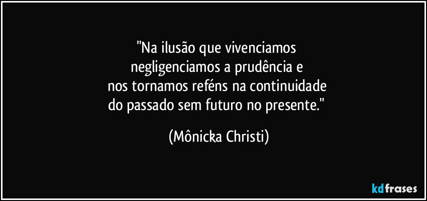 "Na ilusão que vivenciamos 
negligenciamos a prudência e 
nos tornamos reféns na continuidade 
do passado sem futuro no presente." (Mônicka Christi)