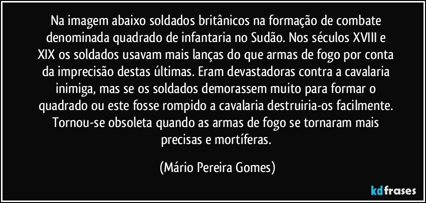 Na imagem abaixo soldados britânicos na formação de combate denominada quadrado de infantaria no Sudão. Nos séculos XVIII e XIX os soldados usavam mais lanças do que armas de fogo por conta da imprecisão destas últimas. Eram devastadoras contra a cavalaria inimiga, mas se os soldados demorassem muito para formar o quadrado ou este fosse rompido a cavalaria destruiria-os facilmente. Tornou-se obsoleta quando as armas de fogo se tornaram mais precisas e mortíferas. (Mário Pereira Gomes)