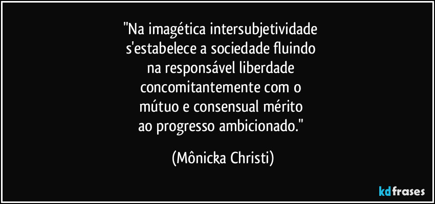 "Na imagética intersubjetividade 
s'estabelece a sociedade fluindo 
na responsável liberdade 
concomitantemente com o 
mútuo e consensual mérito 
ao progresso ambicionado." (Mônicka Christi)