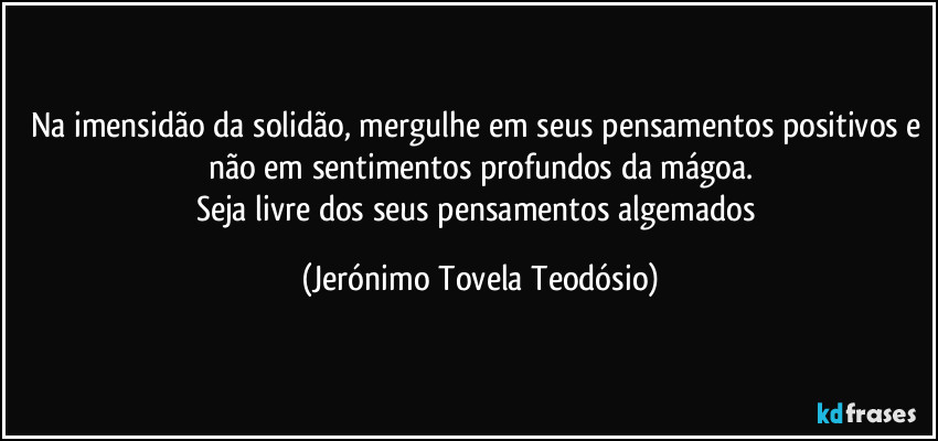 Na imensidão da solidão, mergulhe em seus pensamentos positivos e não em sentimentos profundos da mágoa.
Seja livre dos seus pensamentos algemados (Jerónimo Tovela Teodósio)