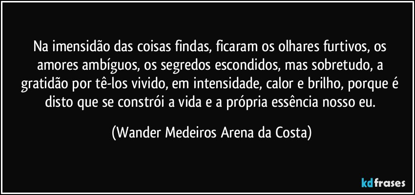 Na imensidão das coisas findas, ficaram os olhares furtivos, os amores ambíguos, os segredos escondidos, mas sobretudo, a gratidão por tê-los vivido, em intensidade, calor e brilho, porque é disto que se constrói a vida e a própria essência nosso eu. (Wander Medeiros Arena da Costa)