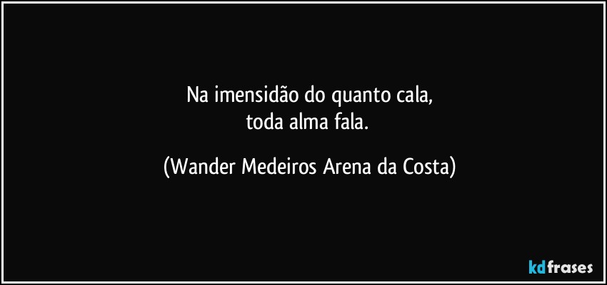 Na imensidão do quanto cala,
toda alma fala. (Wander Medeiros Arena da Costa)