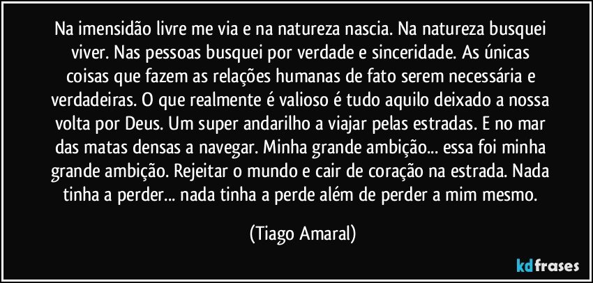 Na imensidão livre me via e na natureza nascia. Na natureza busquei viver. Nas pessoas busquei por verdade e sinceridade. As únicas coisas que fazem as relações humanas de fato serem necessária e verdadeiras. O que realmente é valioso é tudo aquilo deixado a nossa volta por Deus. Um super andarilho a viajar pelas estradas. E no mar das matas densas a navegar. Minha grande ambição... essa foi minha grande ambição. Rejeitar o mundo e cair de coração na estrada. Nada tinha a perder... nada tinha a perde além de perder a mim mesmo. (Tiago Amaral)