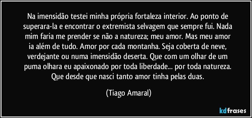 Na imensidão testei minha própria fortaleza interior. Ao ponto de superara-la e encontrar o extremista selvagem que sempre fui. Nada mim faria me prender se não a natureza; meu amor. Mas meu amor ia além de tudo. Amor por cada montanha. Seja coberta de neve, verdejante ou numa imensidão deserta. Que com um olhar de um puma olhara eu apaixonado por toda liberdade... por toda natureza. Que desde que nasci tanto amor tinha pelas duas. (Tiago Amaral)