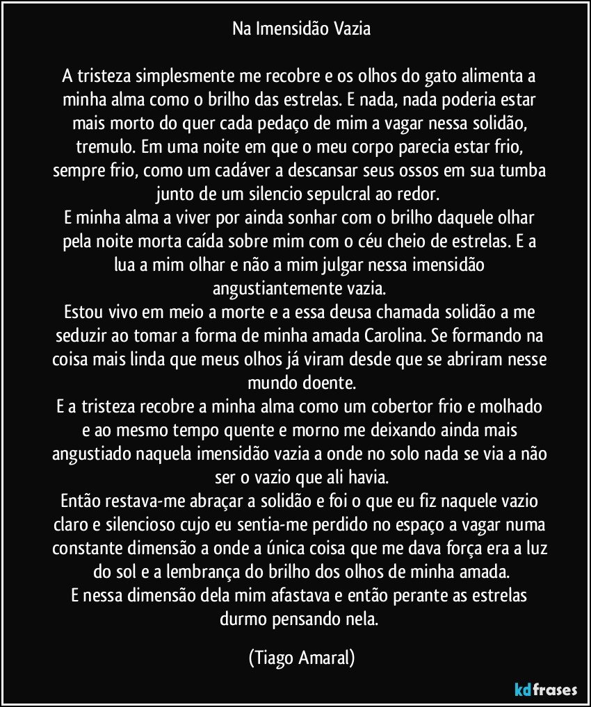 Na Imensidão Vazia

A tristeza simplesmente me recobre e os olhos do gato alimenta a minha alma como o brilho das estrelas. E nada, nada poderia estar mais morto do quer cada pedaço de mim a vagar nessa solidão, tremulo. Em uma noite em que o meu corpo parecia estar frio, sempre frio, como um cadáver a descansar seus ossos em sua tumba junto de um silencio sepulcral ao redor. 
E minha alma a viver por ainda sonhar com o brilho daquele olhar pela noite morta caída sobre mim com o céu cheio de estrelas. E a lua a mim olhar e não a mim julgar nessa imensidão angustiantemente vazia. 
Estou vivo em meio a morte e a essa deusa chamada solidão a me seduzir ao tomar a forma de minha amada Carolina. Se formando na coisa mais linda que meus olhos já viram desde que se abriram nesse mundo doente.
E a tristeza recobre a minha alma como um cobertor frio e molhado e ao mesmo tempo quente e morno me deixando ainda mais angustiado naquela imensidão vazia a onde no solo nada se via a não ser o vazio que ali havia.
Então restava-me abraçar a solidão e foi o que eu fiz naquele vazio claro e silencioso cujo eu sentia-me perdido no espaço a vagar numa constante dimensão a onde a única coisa que me dava força era a luz do sol e a lembrança do brilho dos olhos de minha amada.
E nessa dimensão dela mim afastava e então perante as estrelas durmo pensando nela. (Tiago Amaral)