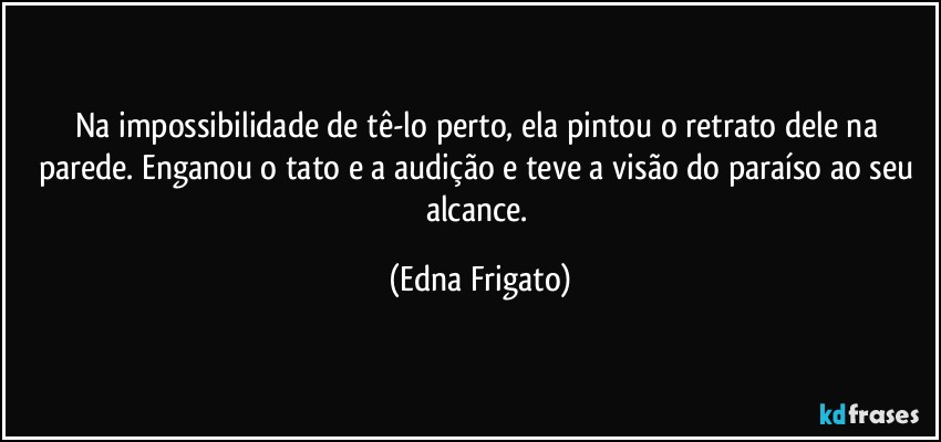 Na impossibilidade de tê-lo perto, ela pintou o retrato dele na parede. Enganou o tato e a audição e teve a visão do paraíso ao seu alcance. (Edna Frigato)